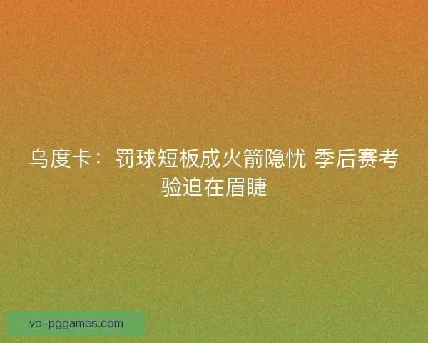 乌度卡：罚球短板成火箭隐忧 季后赛考验迫在眉睫