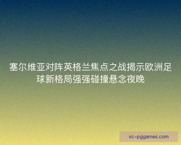塞尔维亚对阵英格兰焦点之战揭示欧洲足球新格局强强碰撞悬念夜晚
