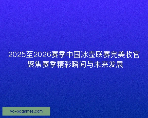 2025至2026赛季中国冰壶联赛完美收官 聚焦赛季精彩瞬间与未来发展